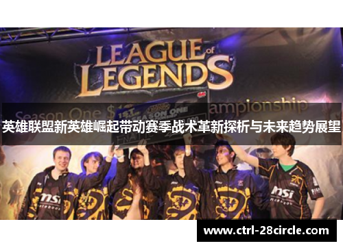 英雄联盟新英雄崛起带动赛季战术革新探析与未来趋势展望 英雄联盟新英雄崛起带动赛季战术革新探析与未来趋势展望