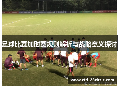 足球比赛加时赛规则解析与战略意义探讨 足球比赛加时赛规则解析与战略意义探讨