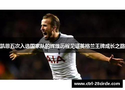 凯恩五次入选国家队的辉煌历程见证英格兰王牌成长之路 凯恩五次入选国家队的辉煌历程见证英格兰王牌成长之路