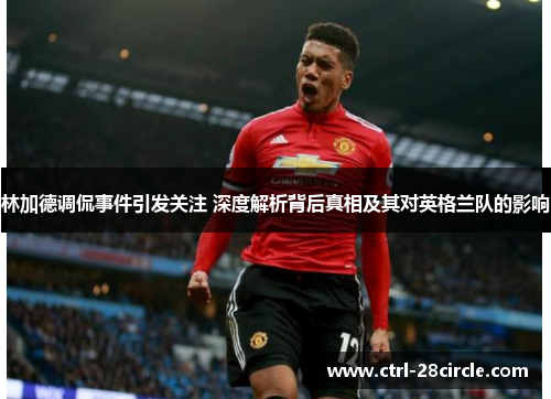 林加德调侃事件引发关注 深度解析背后真相及其对英格兰队的影响 林加德调侃事件引发关注 深度解析背后真相及其对英格兰队的影响