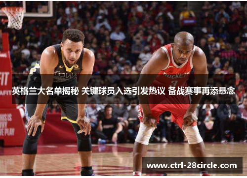 英格兰大名单揭秘 关键球员入选引发热议 备战赛事再添悬念 英格兰大名单揭秘 关键球员入选引发热议 备战赛事再添悬念
