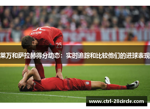 莱万和萨拉赫得分动态:实时追踪和比较他们的进球表现 莱万和萨拉赫得分动态:实时追踪和比较他们的进球表现