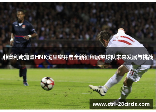 菲奥利奇加盟HNK戈里察开启全新征程展望球队未来发展与挑战