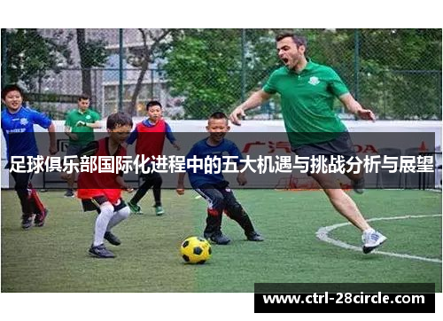 足球俱乐部国际化进程中的五大机遇与挑战分析与展望 足球俱乐部国际化进程中的五大机遇与挑战分析与展望