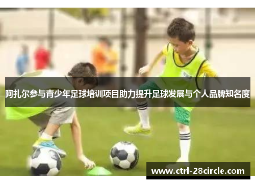 阿扎尔参与青少年足球培训项目助力提升足球发展与个人品牌知名度