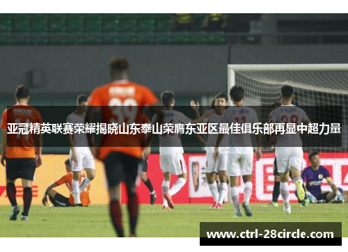 亚冠精英联赛荣耀揭晓山东泰山荣膺东亚区最佳俱乐部再显中超力量
