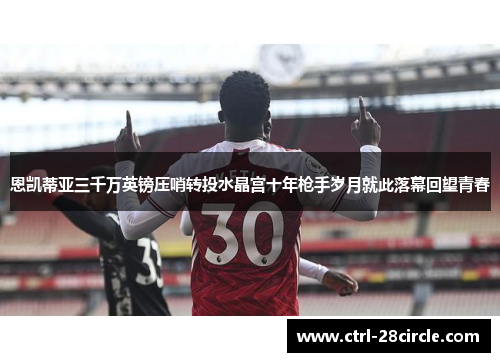 恩凯蒂亚三千万英镑压哨转投水晶宫十年枪手岁月就此落幕回望青春