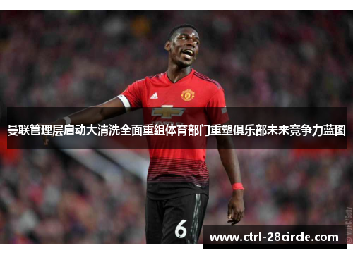 曼联管理层启动大清洗全面重组体育部门重塑俱乐部未来竞争力蓝图