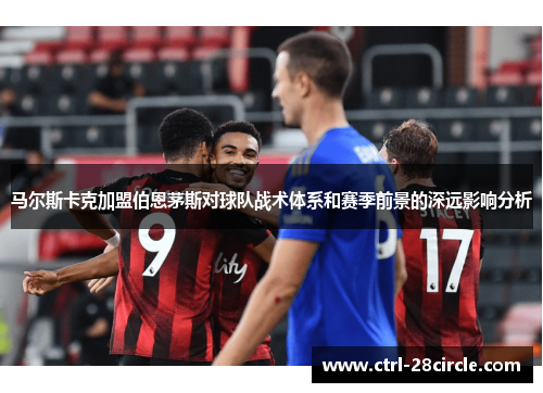 马尔斯卡克加盟伯恩茅斯对球队战术体系和赛季前景的深远影响分析 马尔斯卡克加盟伯恩茅斯对球队战术体系和赛季前景的深远影响分析